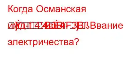 Когда Османская имд-t`4.4c4-]]BBF3BBвание электричества?